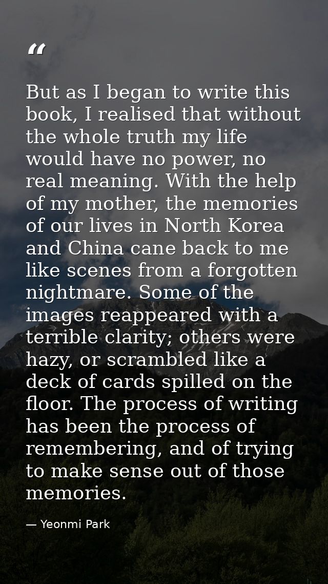 But as I began to write this book, I realised that without the whole truth my life would have no power, no real meaning. — Yeonmi Park