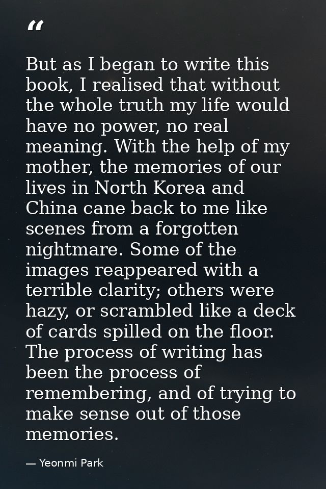 But as I began to write this book, I realised that without the whole truth my life would have no power, no real meaning. — Yeonmi Park