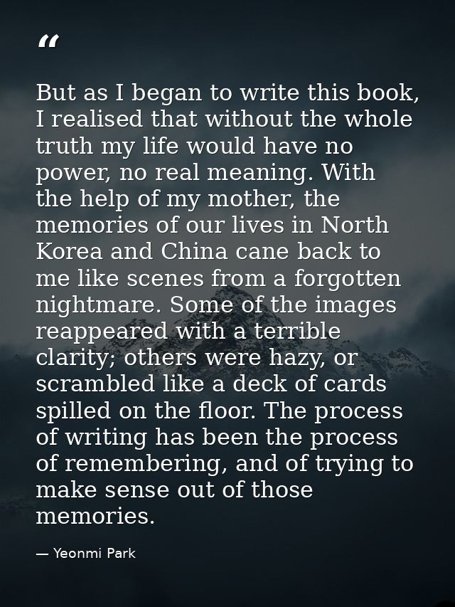 But as I began to write this book, I realised that without the whole truth my life would have no power, no real meaning. — Yeonmi Park