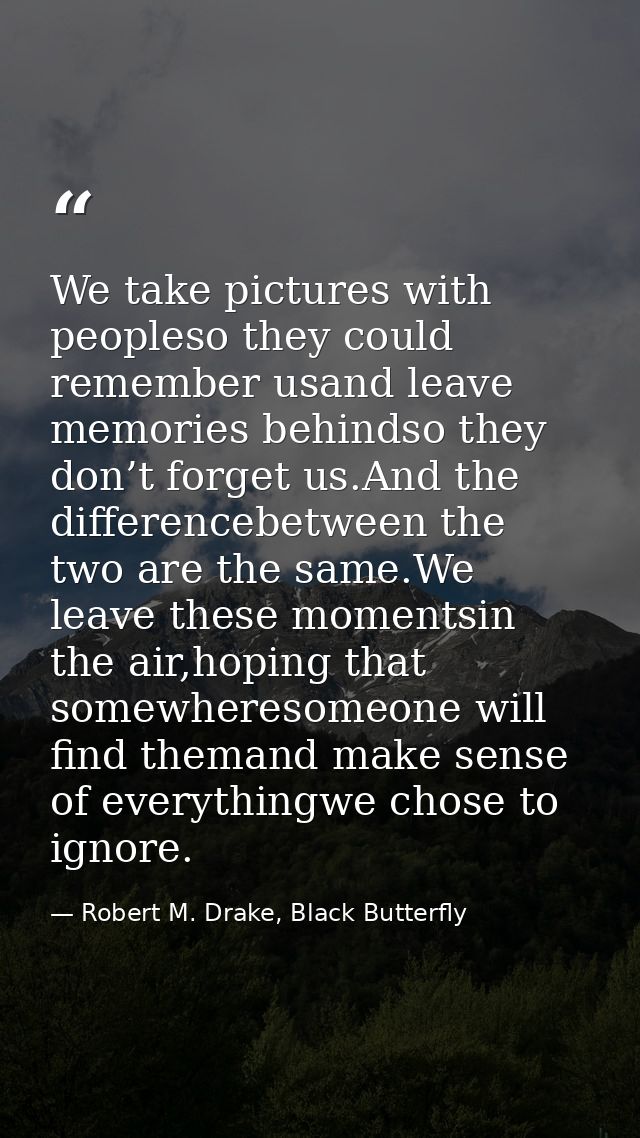 We take pictures with peopleso they could remember usand leave memories behindso they don’t forget us.And the difference — Robert M. Drake, Black Butterfly