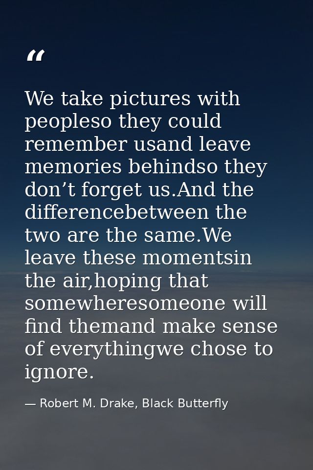 We take pictures with peopleso they could remember usand leave memories behindso they don’t forget us.And the difference — Robert M. Drake, Black Butterfly