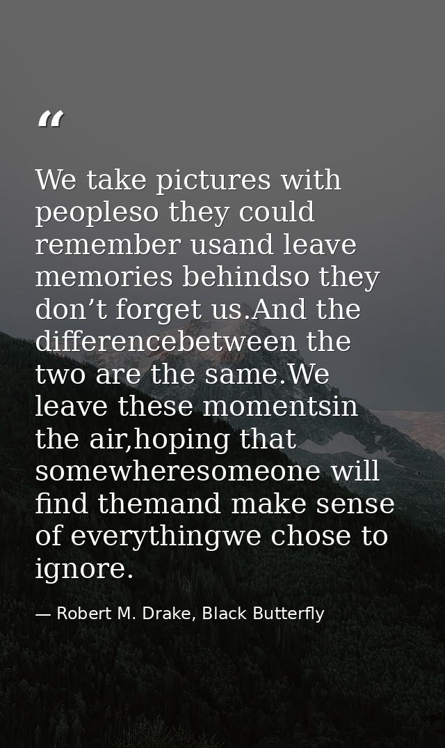 We take pictures with peopleso they could remember usand leave memories behindso they don’t forget us.And the difference — Robert M. Drake, Black Butterfly