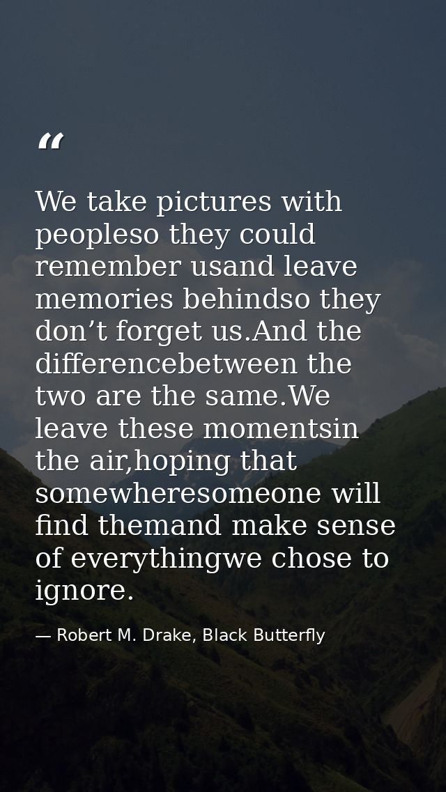 We take pictures with peopleso they could remember usand leave memories behindso they don’t forget us.And the difference — Robert M. Drake, Black Butterfly