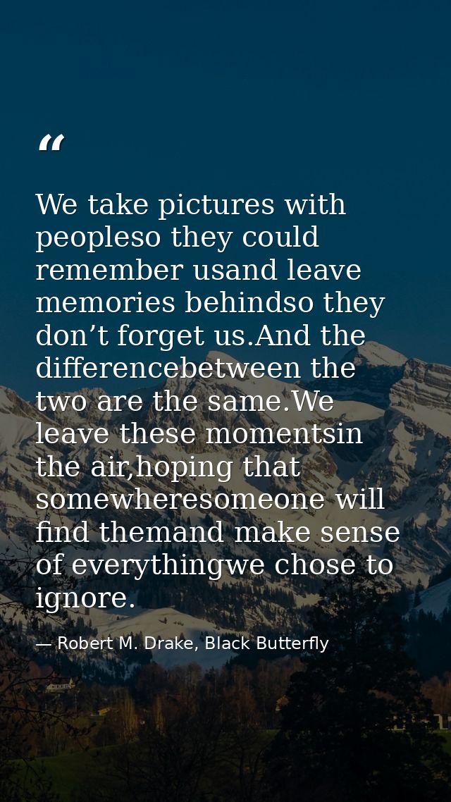 We take pictures with peopleso they could remember usand leave memories behindso they don’t forget us.And the difference — Robert M. Drake, Black Butterfly