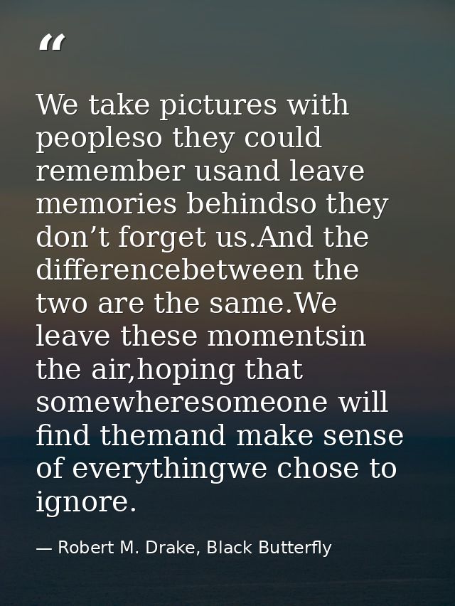 We take pictures with peopleso they could remember usand leave memories behindso they don’t forget us.And the difference — Robert M. Drake, Black Butterfly