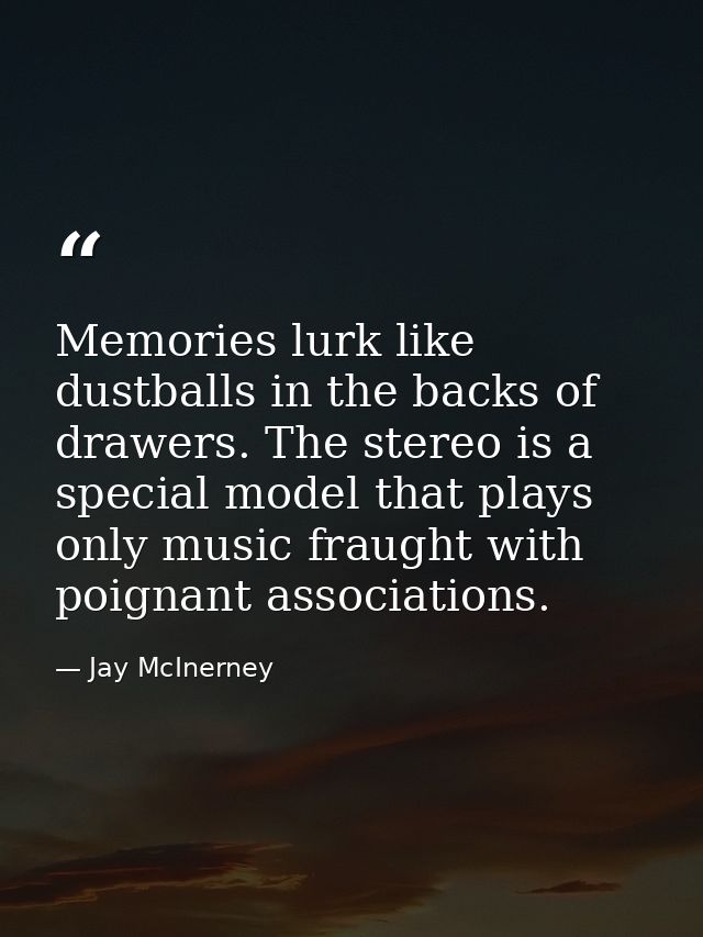 Memories lurk like dustballs in the backs of drawers. The stereo is a special model that plays only music fraught with p — Jay McInerney