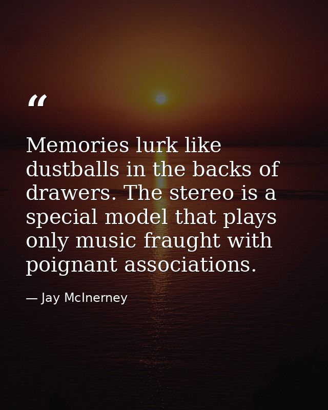 Memories lurk like dustballs in the backs of drawers. The stereo is a special model that plays only music fraught with p — Jay McInerney