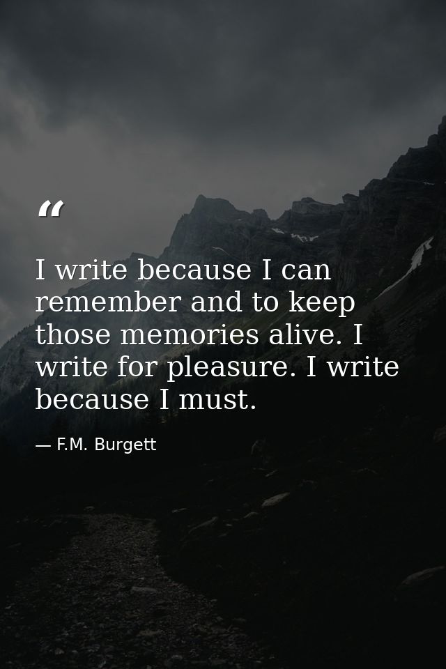 I write because I can remember and to keep those memories alive. I write for pleasure. I write because I must. — F.M. Burgett