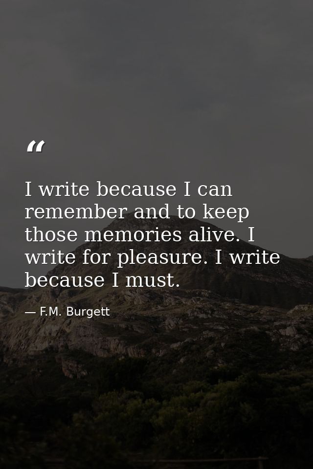I write because I can remember and to keep those memories alive. I write for pleasure. I write because I must. — F.M. Burgett