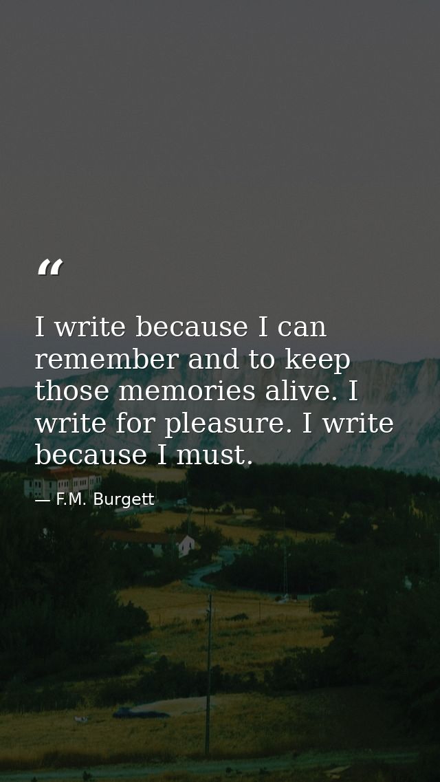 I write because I can remember and to keep those memories alive. I write for pleasure. I write because I must. — F.M. Burgett