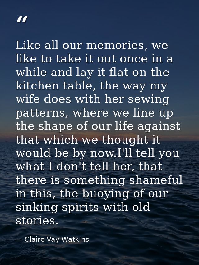 Like all our memories, we like to take it out once in a while and lay it flat on the kitchen table, the way my wife does — Claire Vay Watkins