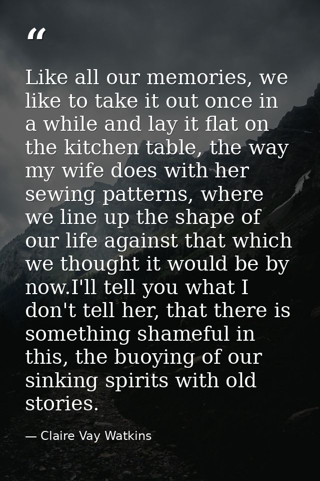 Like all our memories, we like to take it out once in a while and lay it flat on the kitchen table, the way my wife does — Claire Vay Watkins