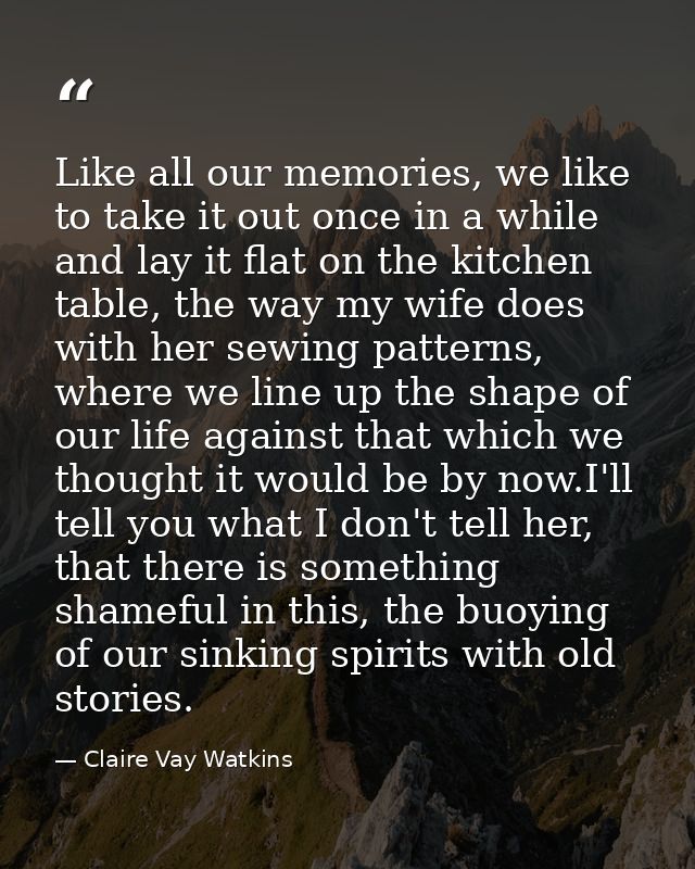 Like all our memories, we like to take it out once in a while and lay it flat on the kitchen table, the way my wife does — Claire Vay Watkins
