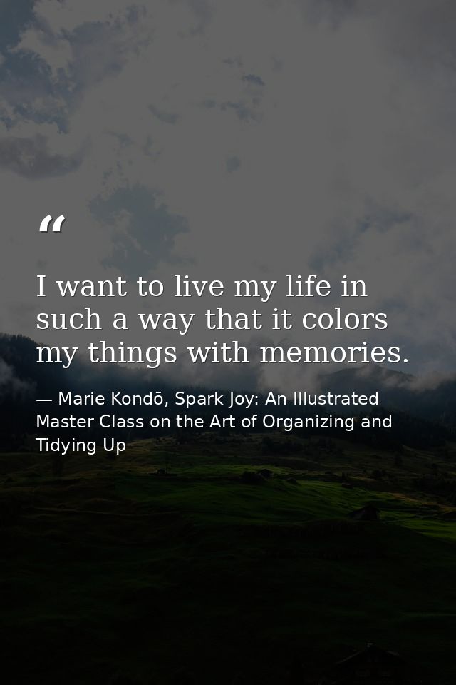 I want to live my life in such a way that it colors my things with memories. — Marie Kondō, Spark Joy: An Illustrated Master Class on the Art of Organizing and Tidying Up