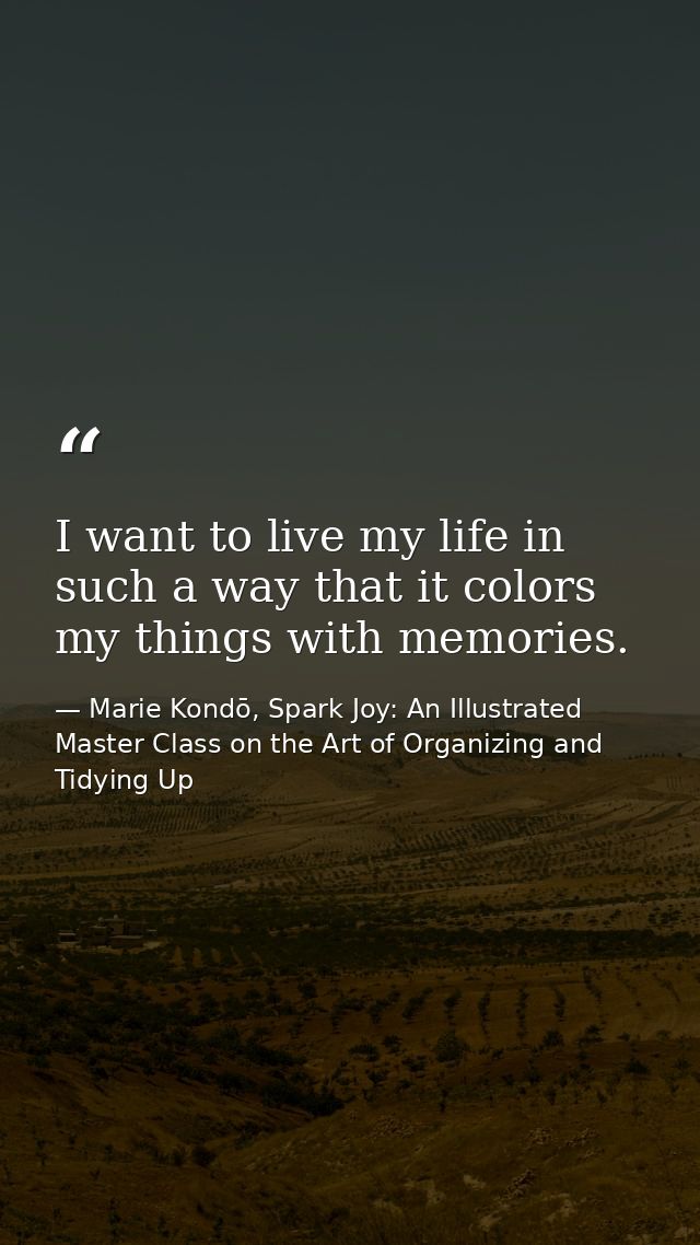 I want to live my life in such a way that it colors my things with memories. — Marie Kondō, Spark Joy: An Illustrated Master Class on the Art of Organizing and Tidying Up