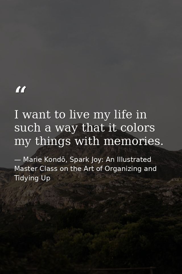 I want to live my life in such a way that it colors my things with memories. — Marie Kondō, Spark Joy: An Illustrated Master Class on the Art of Organizing and Tidying Up