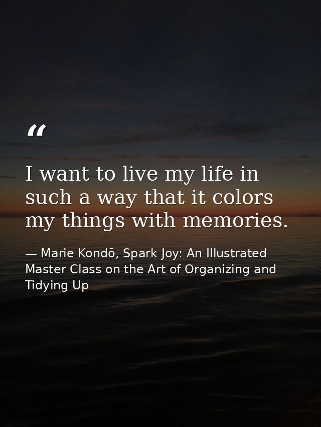 I want to live my life in such a way that it colors my things with memories. — Marie Kondō, Spark Joy: An Illustrated Master Class on the Art of Organizing and Tidying Up