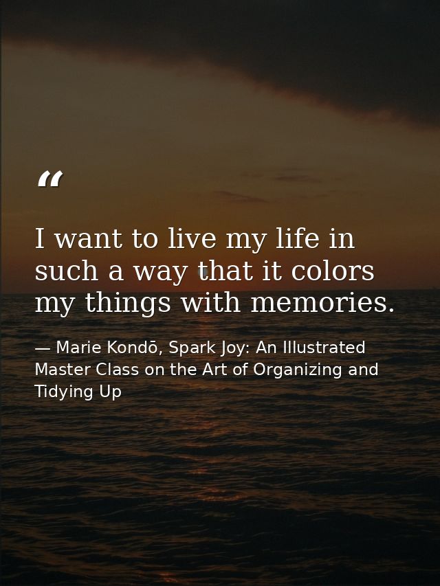 I want to live my life in such a way that it colors my things with memories. — Marie Kondō, Spark Joy: An Illustrated Master Class on the Art of Organizing and Tidying Up