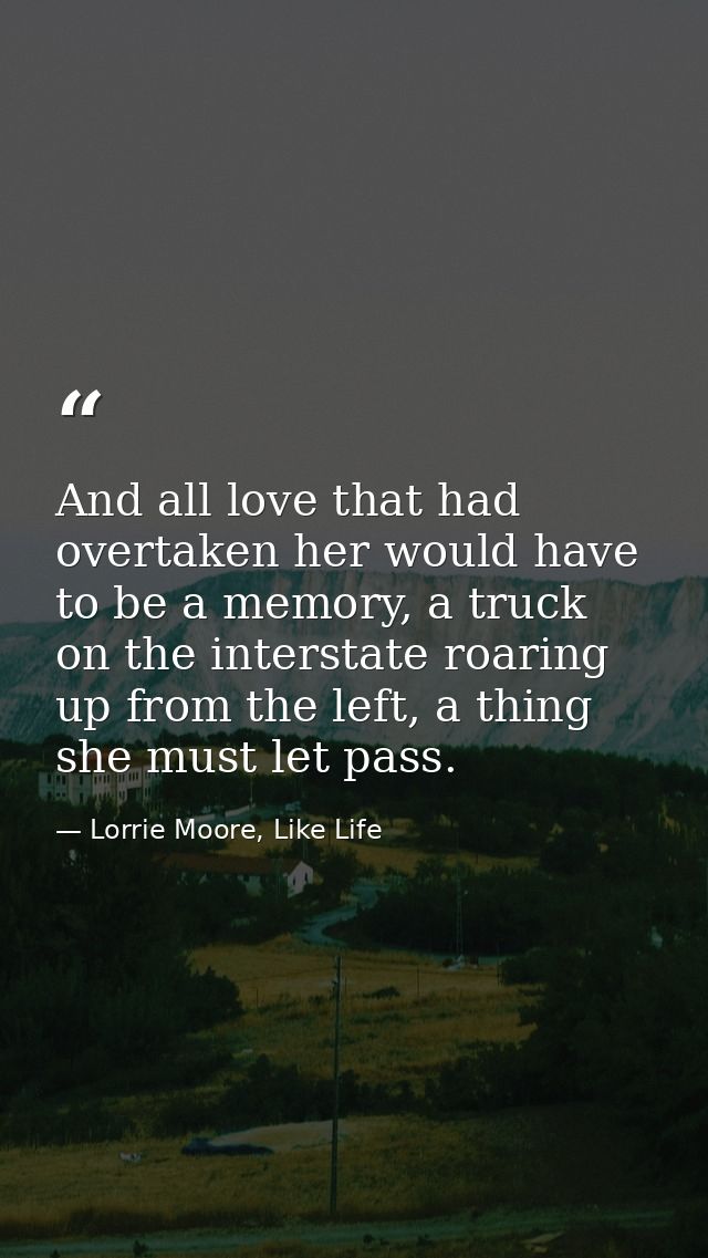 And all love that had overtaken her would have to be a memory, a truck on the interstate roaring up from the left, a thi — Lorrie Moore, Like Life