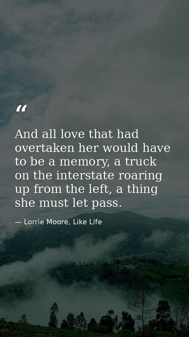 And all love that had overtaken her would have to be a memory, a truck on the interstate roaring up from the left, a thi — Lorrie Moore, Like Life
