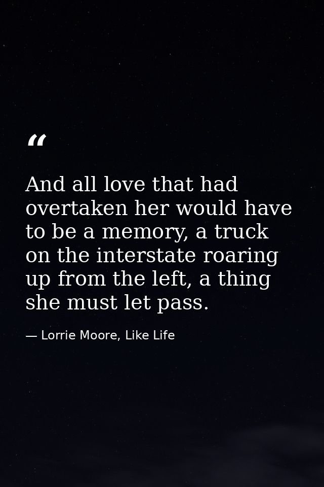 And all love that had overtaken her would have to be a memory, a truck on the interstate roaring up from the left, a thi — Lorrie Moore, Like Life