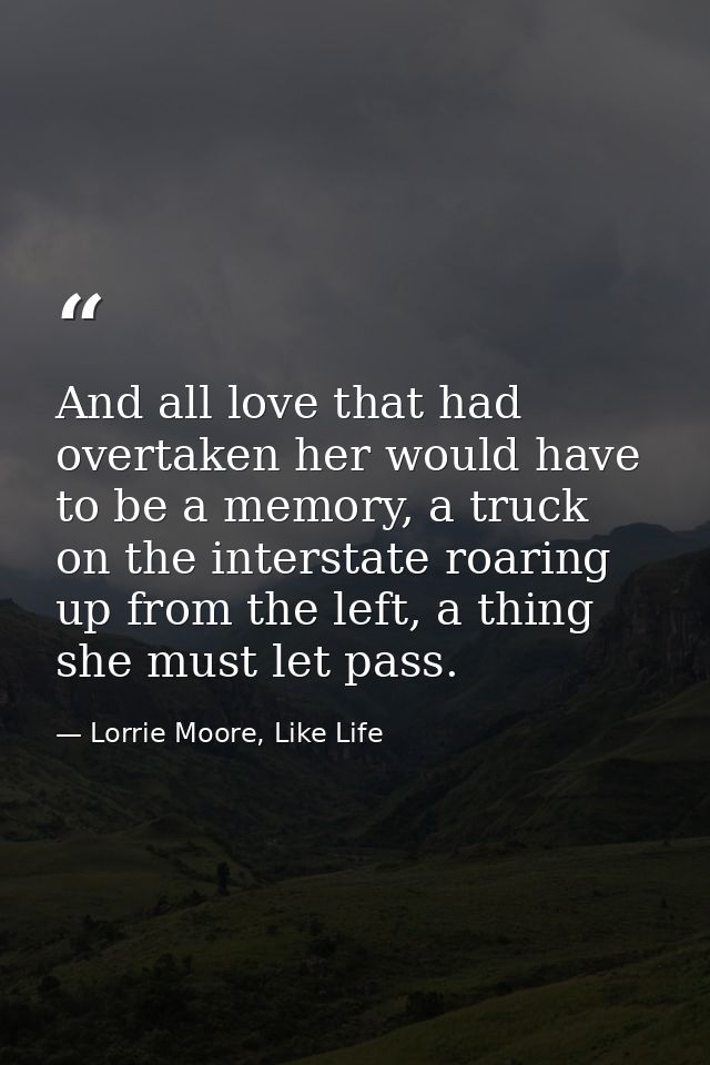And all love that had overtaken her would have to be a memory, a truck on the interstate roaring up from the left, a thi — Lorrie Moore, Like Life