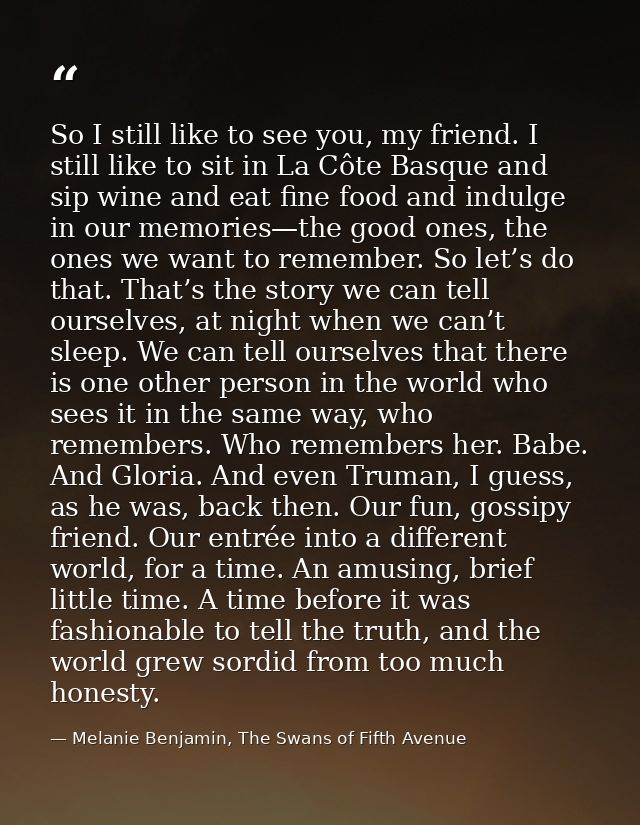So I still like to see you, my friend. I still like to sit in La Côte Basque and sip wine and eat fine food and indulge  — Melanie Benjamin, The Swans of Fifth Avenue
