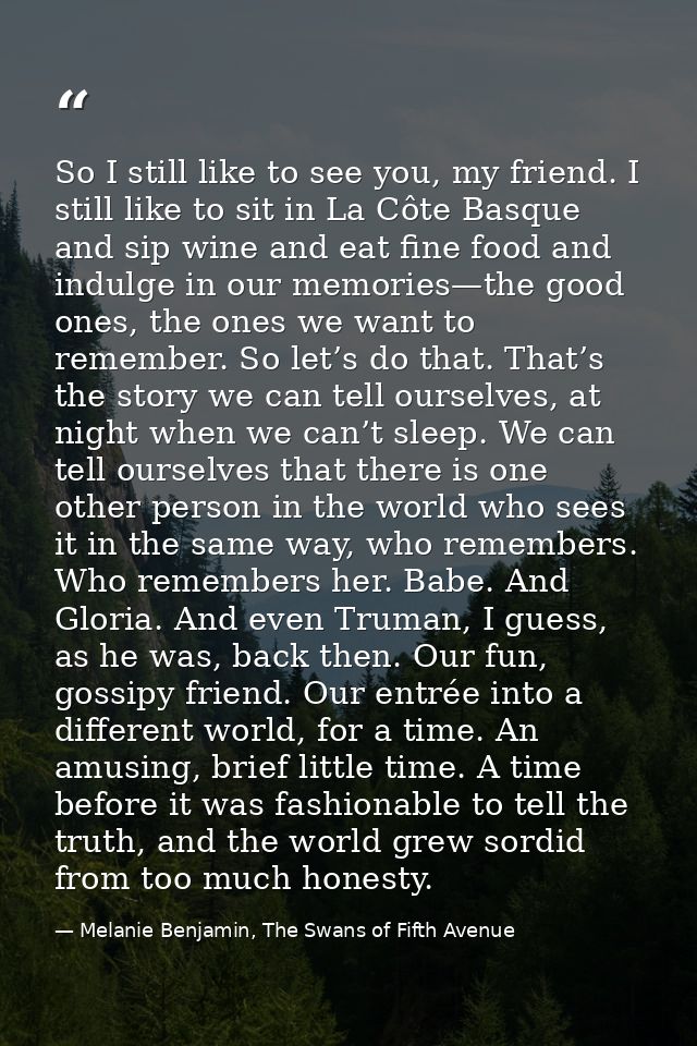 So I still like to see you, my friend. I still like to sit in La Côte Basque and sip wine and eat fine food and indulge  — Melanie Benjamin, The Swans of Fifth Avenue