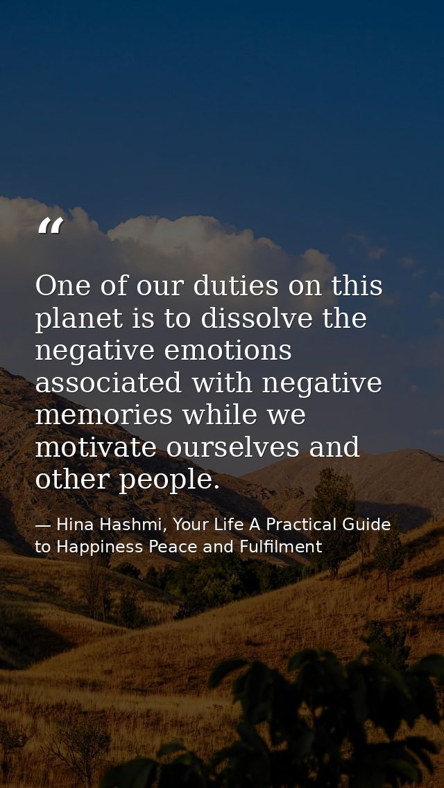 One of our duties on this planet is to dissolve the negative emotions associated with negative memories while we motivat — Hina Hashmi, Your Life A Practical Guide to Happiness Peace and Fulfilment