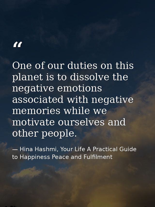 One of our duties on this planet is to dissolve the negative emotions associated with negative memories while we motivat — Hina Hashmi, Your Life A Practical Guide to Happiness Peace and Fulfilment