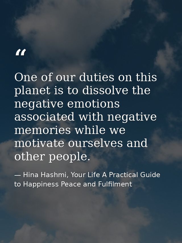 One of our duties on this planet is to dissolve the negative emotions associated with negative memories while we motivat — Hina Hashmi, Your Life A Practical Guide to Happiness Peace and Fulfilment
