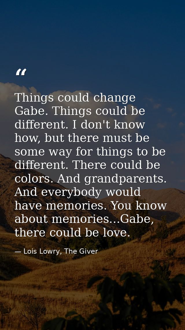Things could change Gabe. Things could be different. I don't know how, but there must be some way for things to be diffe — Lois Lowry, The Giver