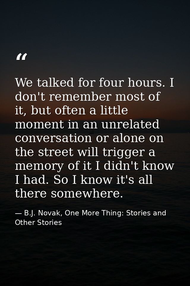 We talked for four hours. I don't remember most of it, but often a little moment in an unrelated conversation or alone o — B.J. Novak, One More Thing: Stories and Other Stories