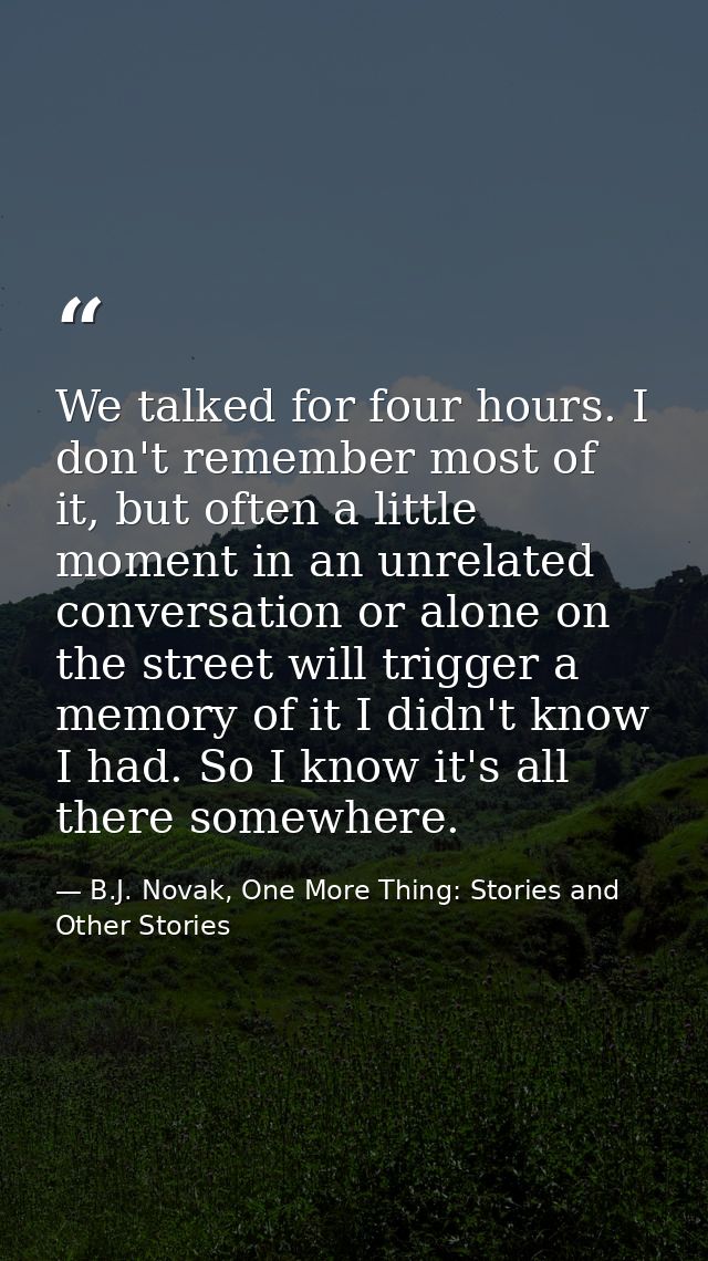 We talked for four hours. I don't remember most of it, but often a little moment in an unrelated conversation or alone o — B.J. Novak, One More Thing: Stories and Other Stories