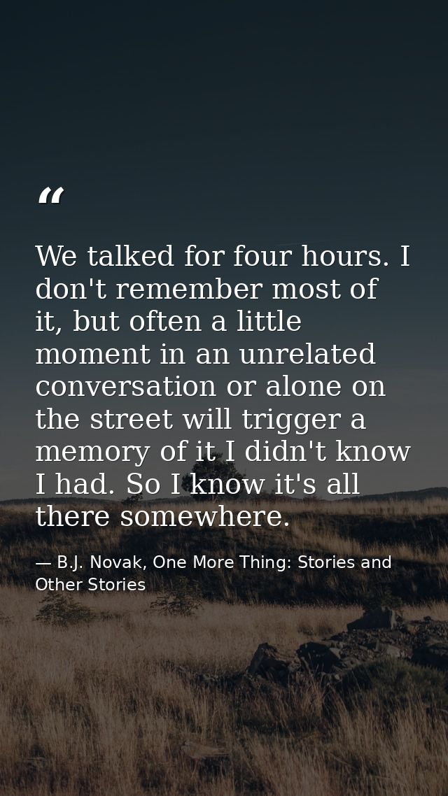We talked for four hours. I don't remember most of it, but often a little moment in an unrelated conversation or alone o — B.J. Novak, One More Thing: Stories and Other Stories