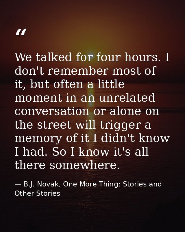 We talked for four hours. I don't remember most of it, but often a little moment in an unrelated conversation or alone o — B.J. Novak, One More Thing: Stories and Other Stories