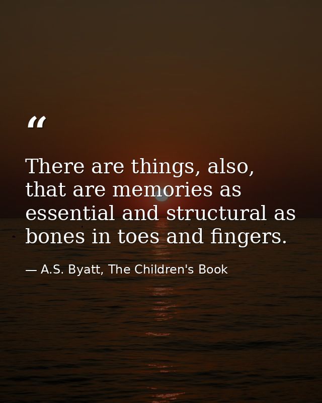 There are things, also, that are memories as essential and structural as bones in toes and fingers. — A.S. Byatt, The Children's Book