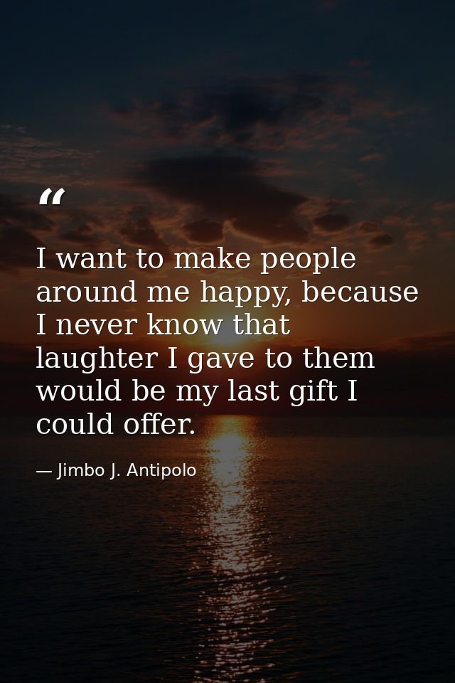 I want to make people around me happy, because I never know that laughter I gave to them would be my last gift I could o — Jimbo J. Antipolo