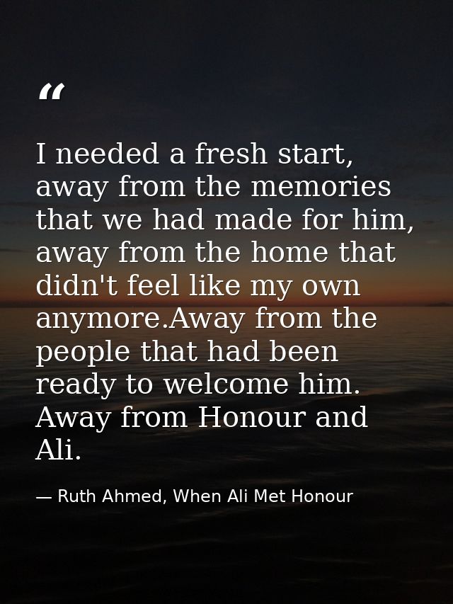 I needed a fresh start, away from the memories that we had made for him, away from the home that didn't feel like my own — Ruth Ahmed, When Ali Met Honour