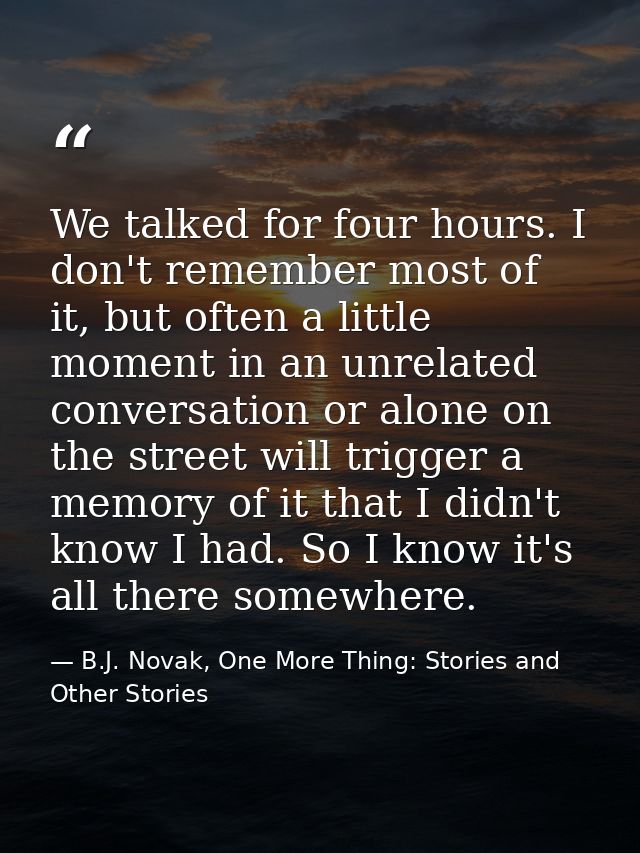 We talked for four hours. I don't remember most of it, but often a little moment in an unrelated conversation or alone o — B.J. Novak, One More Thing: Stories and Other Stories