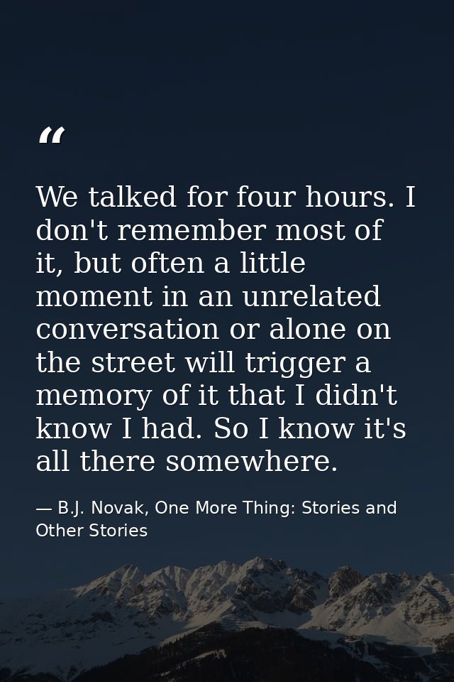 We talked for four hours. I don't remember most of it, but often a little moment in an unrelated conversation or alone o — B.J. Novak, One More Thing: Stories and Other Stories