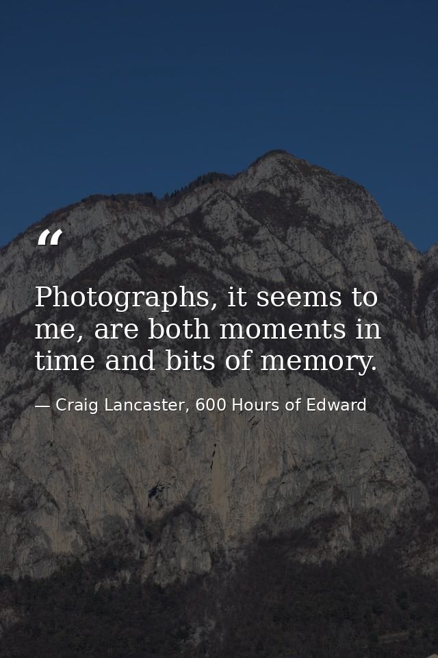 Photographs, it seems to me, are both moments in time and bits of memory. — Craig Lancaster, 600 Hours of Edward