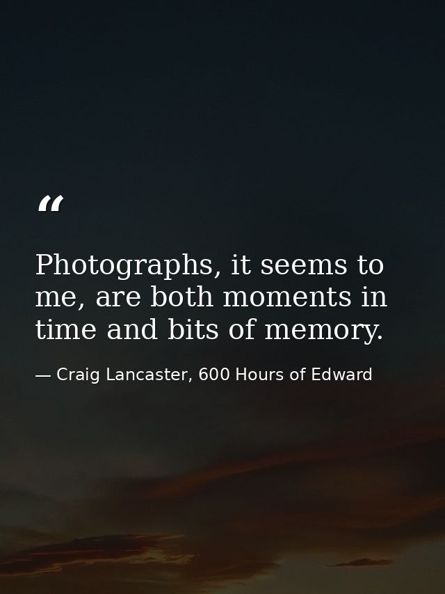 Photographs, it seems to me, are both moments in time and bits of memory. — Craig Lancaster, 600 Hours of Edward
