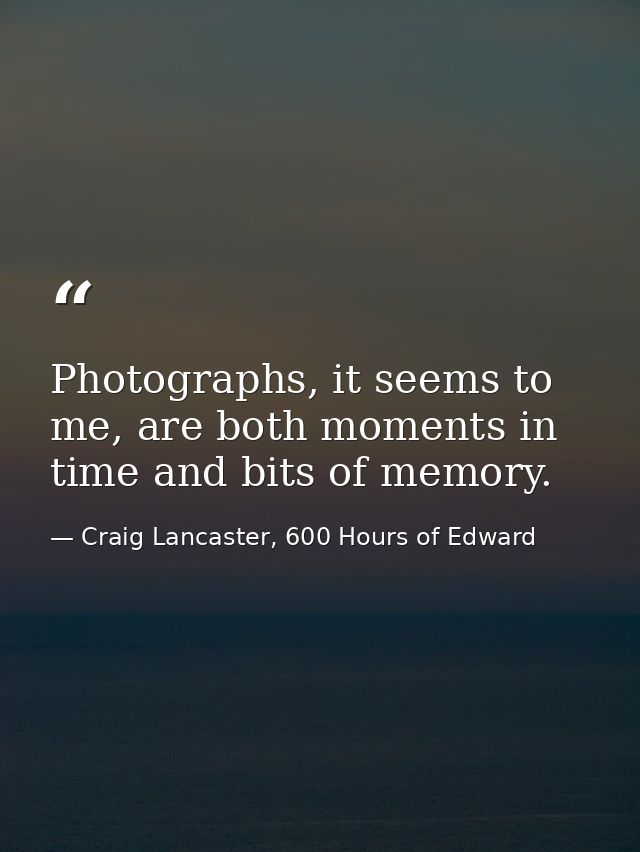 Photographs, it seems to me, are both moments in time and bits of memory. — Craig Lancaster, 600 Hours of Edward