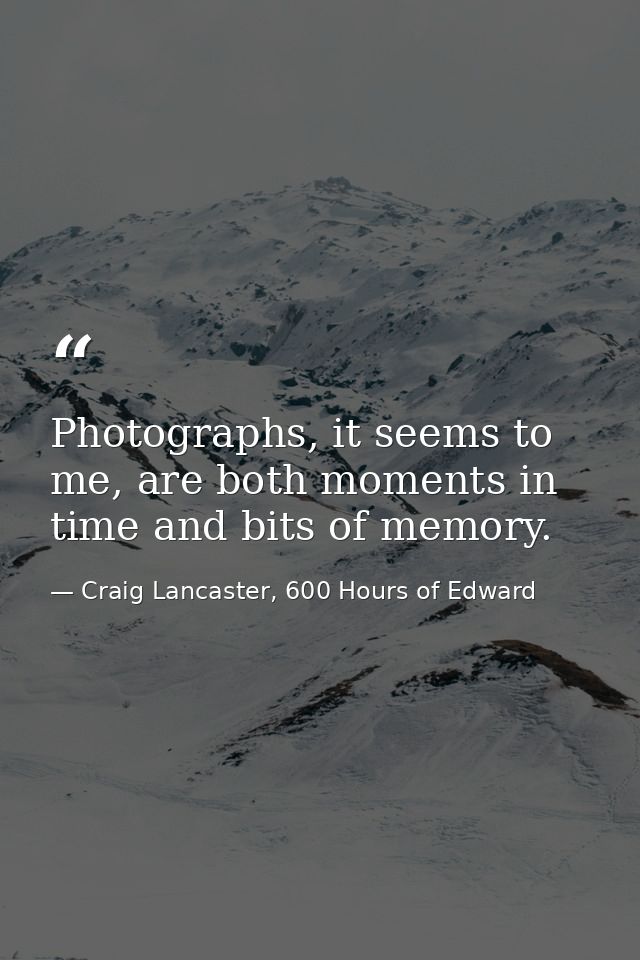 Photographs, it seems to me, are both moments in time and bits of memory. — Craig Lancaster, 600 Hours of Edward