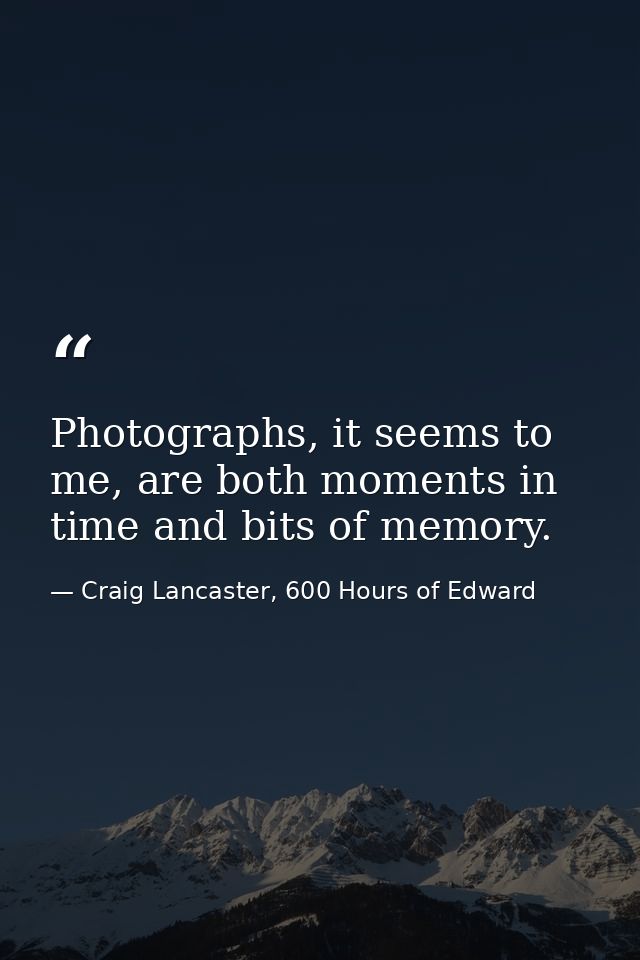 Photographs, it seems to me, are both moments in time and bits of memory. — Craig Lancaster, 600 Hours of Edward