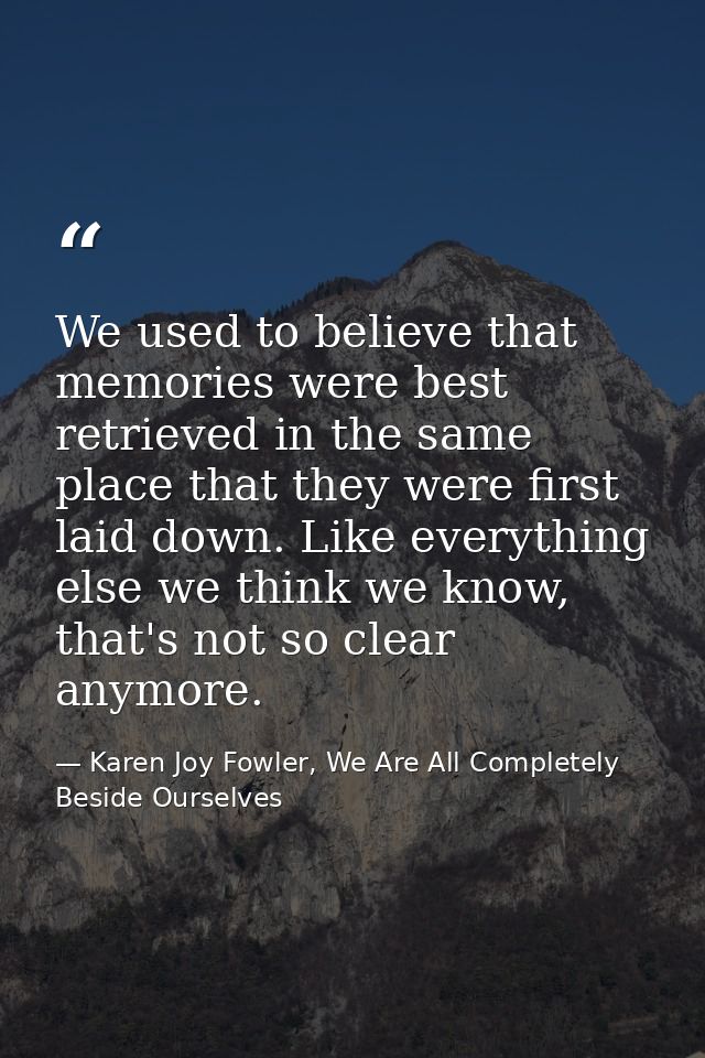 We used to believe that memories were best retrieved in the same place that they were first laid down. Like everything e — Karen Joy Fowler, We Are All Completely Beside Ourselves
