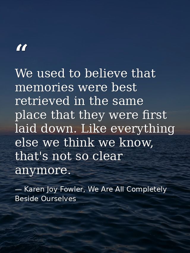We used to believe that memories were best retrieved in the same place that they were first laid down. Like everything e — Karen Joy Fowler, We Are All Completely Beside Ourselves