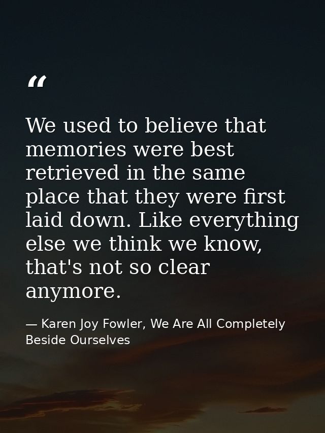 We used to believe that memories were best retrieved in the same place that they were first laid down. Like everything e — Karen Joy Fowler, We Are All Completely Beside Ourselves