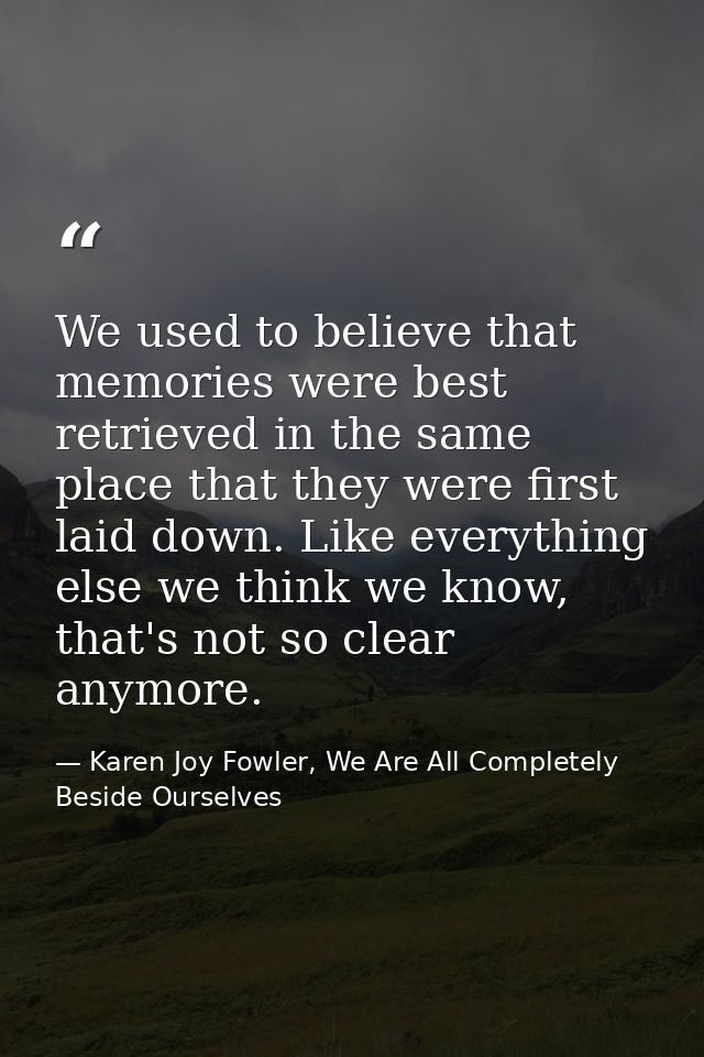 We used to believe that memories were best retrieved in the same place that they were first laid down. Like everything e — Karen Joy Fowler, We Are All Completely Beside Ourselves